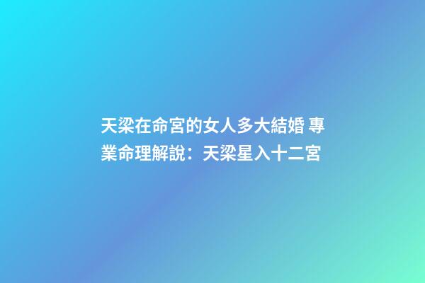 天梁在命宮的女人多大結婚 專業命理解說：天梁星入十二宮-第1張-觀點-玄機派